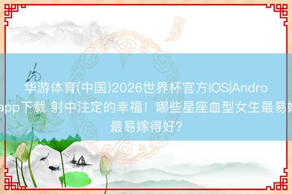 华游体育(中国)2026世界杯官方IOS|Android手机app下载 射中注定的幸福！哪些星座血型女生最易嫁得好？
