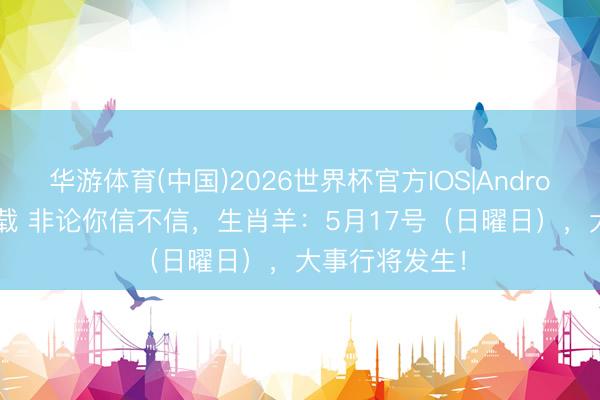华游体育(中国)2026世界杯官方IOS|Android手机app下载 非论你信不信，生肖羊：5月17号（日曜日），大事行将发生！