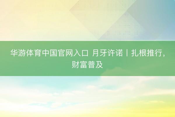 华游体育中国官网入口 月牙许诺丨扎根推行，财富普及