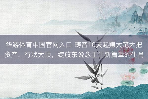 华游体育中国官网入口 畴昔10天起赚大笔大把资产，行状大顺，绽放东说念主生新篇章的生肖