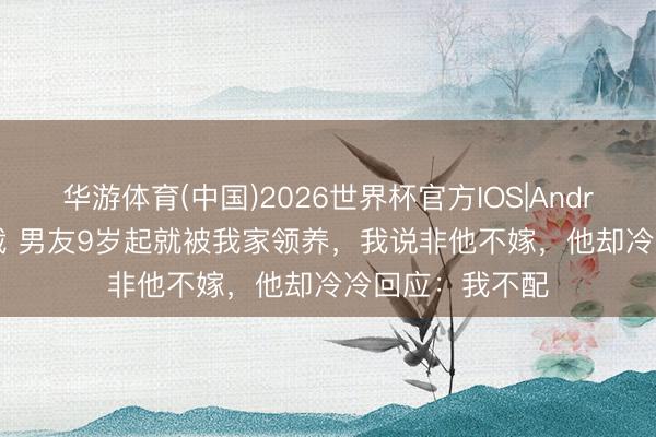 华游体育(中国)2026世界杯官方IOS|Android手机app下载 男友9岁起就被我家领养，我说非他不嫁，他却冷冷回应：我不配