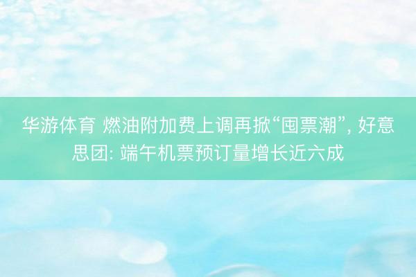华游体育 燃油附加费上调再掀“囤票潮”， 好意思团: 端午机票预订量增长近六成