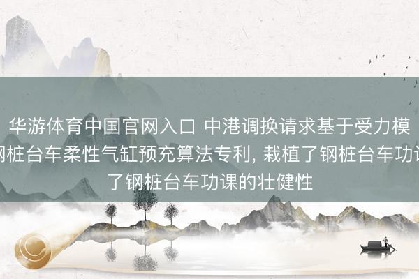 华游体育中国官网入口 中港调换请求基于受力模子分析的钢桩台车柔性气缸预充算法专利， 栽植了钢桩台车功课的壮健性