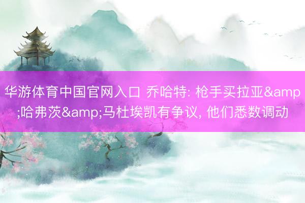 华游体育中国官网入口 乔哈特: 枪手买拉亚&哈弗茨&马杜埃凯有争议， 他们悉数调动