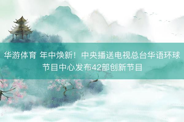 华游体育 年中焕新!中央播送电视总台华语环球节目中心发布42部创新节目