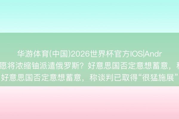 华游体育(中国)2026世界杯官方IOS|Android手机app下载 伊朗但愿将浓缩铀派遣俄罗斯？好意思国否定意想蓄意，称谈判已取得“很猛施展”