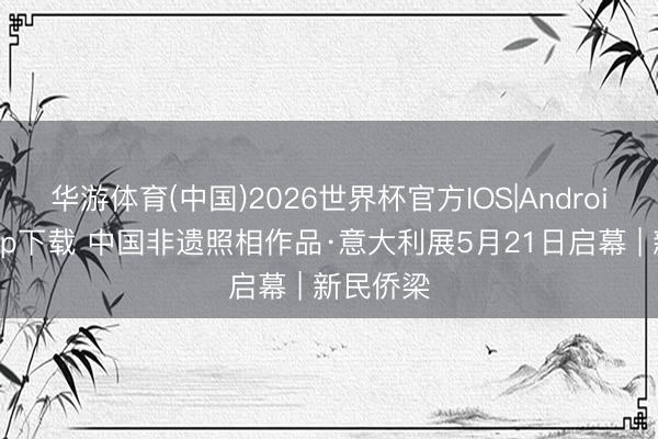 华游体育(中国)2026世界杯官方IOS|Android手机app下载 中国非遗照相作品·意大利展5月21日启幕 | 新民侨梁