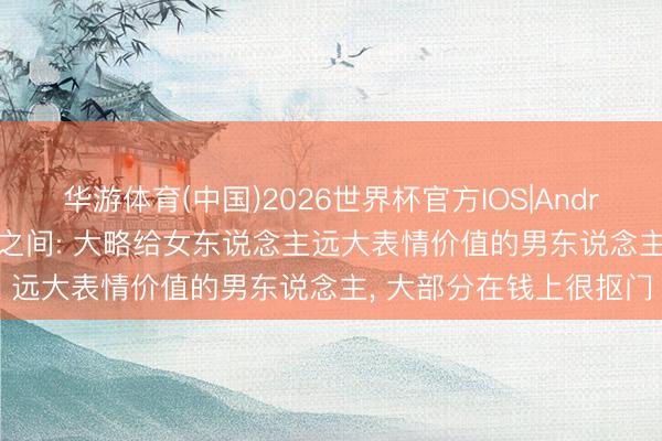 华游体育(中国)2026世界杯官方IOS|Android手机app下载 异性之间: 大略给女东说念主远大表情价值的男东说念主， 大部分在钱上很抠门