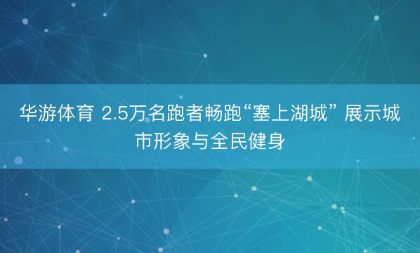 华游体育 2.5万名跑者畅跑“塞上湖城” 展示城市形象与全民健身