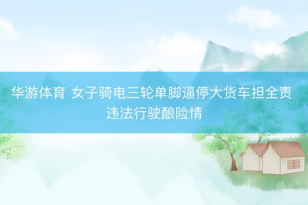 华游体育 女子骑电三轮单脚逼停大货车担全责 违法行驶酿险情
