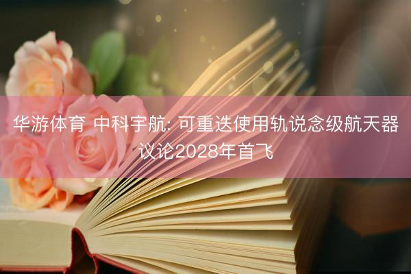 华游体育 中科宇航: 可重迭使用轨说念级航天器议论2028年首飞