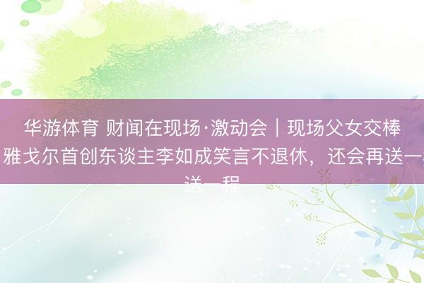 华游体育 财闻在现场·激动会｜现场父女交棒，雅戈尔首创东谈主李如成笑言不退休，还会再送一程